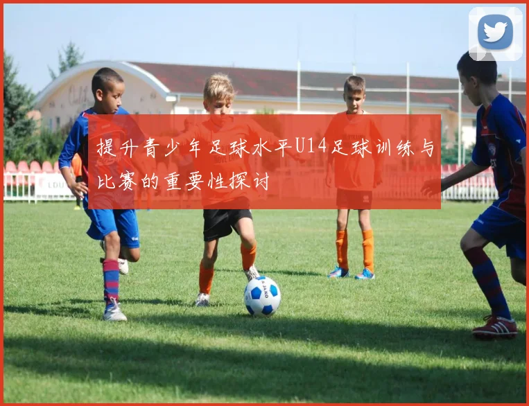 提升青少年足球水平U14足球训练与比赛的重要性探讨