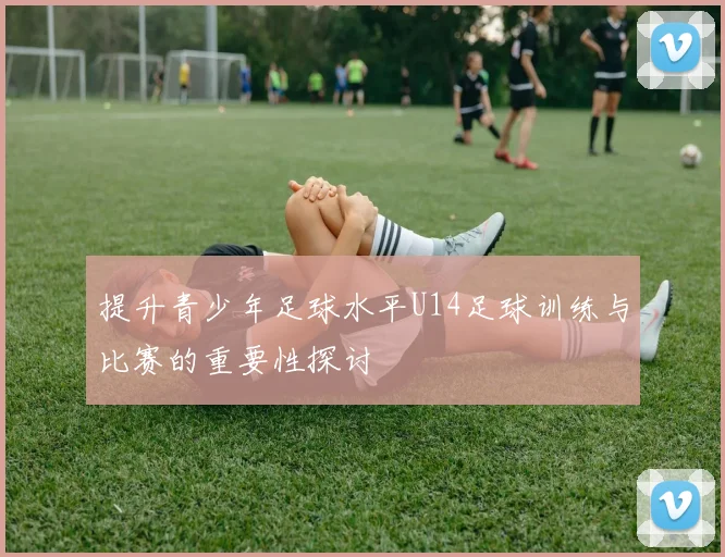 提升青少年足球水平U14足球训练与比赛的重要性探讨