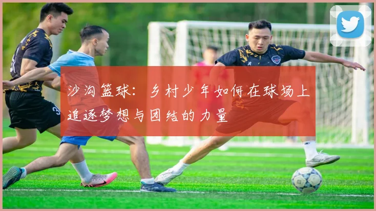 沙沟篮球：乡村少年如何在球场上追逐梦想与团结的力量