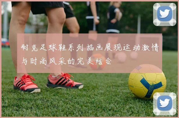 耐克足球鞋系列插画展现运动激情与时尚风采的完美结合