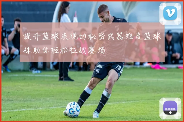 提升篮球表现的秘密武器维度篮球袜助你轻松征战赛场