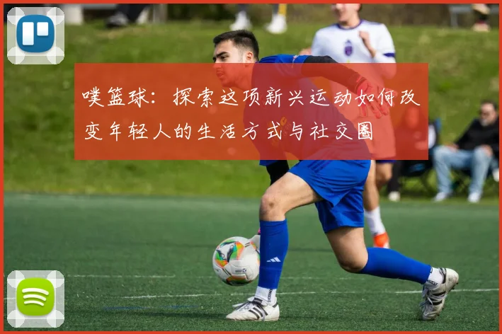 噗篮球：探索这项新兴运动如何改变年轻人的生活方式与社交圈