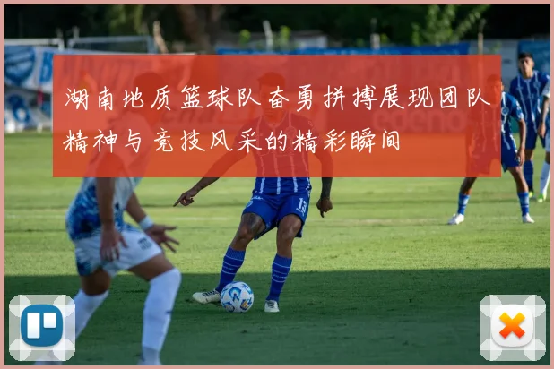 湖南地质篮球队奋勇拼搏展现团队精神与竞技风采的精彩瞬间