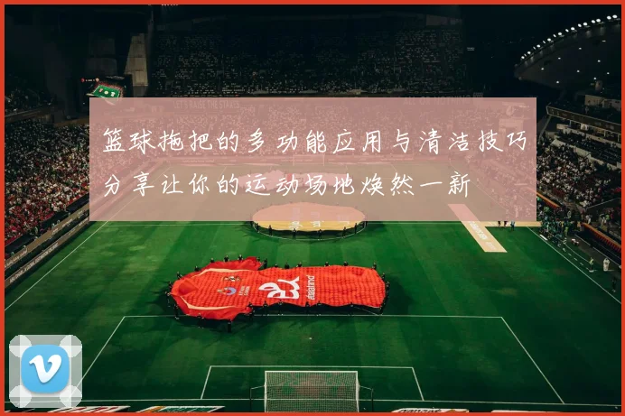 篮球拖把的多功能应用与清洁技巧分享让你的运动场地焕然一新